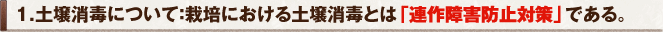 1.土壌消毒について：栽培における土壌消毒とは「連作障害防止対策」である。